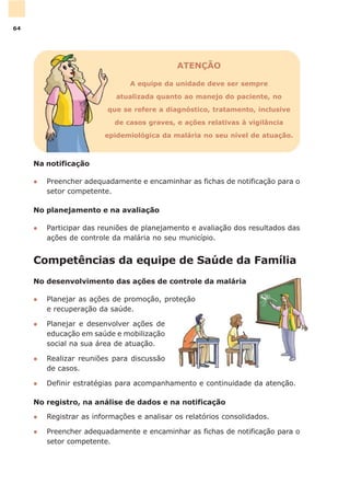 Competências da equipe de Saúde da Família
No desenvolvimento das ações de controle da malária
l Planejar as ações de promoção, proteção
e recuperação da saúde.
l Planejar e desenvolver ações de
educação em saúde e mobilização
social na sua área de atuação.
l Realizar reuniões para discussão
de casos.
l Definir estratégias para acompanhamento e continuidade da atenção.
No registro, na análise de dados e na notificação
l Registrar as informações e analisar os relatórios consolidados.
l Preencher adequadamente e encaminhar as fichas de notificação para o
setor competente.
ATENÇÃO
A equipe da unidade deve ser sempre
atualizada quanto ao manejo do paciente, no
que se refere a diagnóstico, tratamento, inclusive
de casos graves, e ações relativas à vigilância
epidemiológica da malária no seu nível de atuação.
Na notificação
l Preencher adequadamente e encaminhar as fichas de notificação para o
setor competente.
No planejamento e na avaliação
l Participar das reuniões de planejamento e avaliação dos resultados das
ações de controle da malária no seu município.
64
 