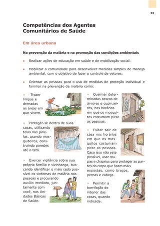 Competências dos Agentes
Comunitários de Saúde
Em área urbana
Na prevenção da malária e na promoção das condições ambientais
l Realizar ações de educação em saúde e de mobilização social.
l Mobilizar a comunidade para desenvolver medidas simples de manejo
ambiental, com o objetivo de fazer o controle de vetores.
l Orientar as pessoas para o uso de medidas de proteção individual e
familiar na prevenção da malária como:
» Permitir a
borrifação do
interior das
casas, quando
indicada.
» Exercer vigilância sobre sua
própria família e vizinhança, bus-
cando identificar o mais cedo pos-
sível os sintomas de malária nas
pessoas e procurando
auxílio imediato, jun-
tamente com
você, nas Uni-
dades Básicas
de Saúde.
» Queimar deter-
minadas cascas de
árvores e cupinzei-
ros, nos horários
em que os mosqui-
tos costumam picar
as pessoas.
» Evitar sair de
casa nos horários
em que os mos-
quitos costumam
picar as pessoas.
Caso isso não seja
possível, usar rou-
pas e chapéus para proteger as par-
tes do corpo que ficam mais
expostas, como braços,
pernas e cabeça.
» Proteger-se dentro de suas
casas, utilizando
telas nas jane-
las, usando mos-
quiteiros, cons-
truindo paredes
até o teto.
» Trazer
limpas e
drenadas
as áreas em
que vivem.
65
 