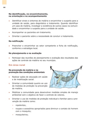 Na identificação, no encaminhamento,
na orientação e no acompanhamento
l Identificar sinais e sintomas de malária e encaminhar o suspeito para a
unidade de saúde, para diagnóstico e tratamento. Quando identificar
um caso de malária, investigar a existência de outros casos na comuni-
dade e encaminhar o suspeito para a unidade de saúde.
l Acompanhar os pacientes em tratamento.
l Orientar o paciente sobre a necessidade de concluir o tratamento.
Na notificação
l Preencher e encaminhar ao setor competente a ficha de notificação,
conforme a estratégia local.
No planejamento e na avaliação
l Participar das reuniões de planejamento e avaliação dos resultados das
ações de controle da malária no seu município.
Em área rural
Na prevenção da malária e na
promoção das condições ambientais
l Realizar ações de educação em saúde
e de mobilização social.
l Orientar a comunidade quanto ao uso
de medidas de proteção na prevenção
da malária.
l Mobilizar a comunidade para desenvolver medidas simples de manejo
ambiental com o objetivo de fazer o controle de vetores.
l Orientar o uso de medidas de proteção individual e familiar para a pre-
venção da malária como:
» repelentes;
» roupas e acessórios apropriados para diminuir o contato do homem
com o mosquito;
» mosquiteiros;
66
 