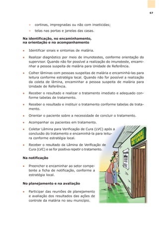 » cortinas, impregnadas ou não com inseticidas;
» telas nas portas e janelas das casas.
Na identificação, no encaminhamento,
na orientação e no acompanhamento
l Identificar sinais e sintomas de malária.
l Realizar diagnóstico por meio de imunotestes, conforme orientação do
supervisor. Quando não for possível a realização do imunoteste, encami-
nhar a pessoa suspeita de malária para Unidade de Referência.
l Colher lâminas com pessoas suspeitas de malária e encaminhá-las para
leitura conforme estratégia local. Quando não for possível a realização
da coleta de lâmina, encaminhar a pessoa suspeita de malária para
Unidade de Referência.
l Receber o resultado e realizar o tratamento imediato e adequado con-
forme tabelas de tratamento.
l Receber o resultado e instituir o tratamento conforme tabelas de trata-
mento.
l Orientar o paciente sobre a necessidade de concluir o tratamento.
l Acompanhar os pacientes em tratamento.
l Coletar Lâmina para Verificação de Cura (LVC) após a
conclusão do tratamento e encaminhá-la para leitu-
ra conforme estratégia local.
l Receber o resultado da Lâmina de Verificação de
Cura (LVC) e se for positiva repetir o tratamento.
Na notificação
l Preencher e encaminhar ao setor compe-
tente a ficha de notificação, conforme a
estratégia local.
No planejamento e na avaliação
l Participar das reuniões de planejamento
e avaliação dos resultados das ações de
controle da malária no seu município.
67
 