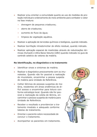 l Realizar e/ou orientar a comunidade quanto ao uso de medidas de pro-
teção individual e ordenamento do meio ambiente para combater o vetor
na fase imatura:
» drenagem de pequenos criadouros;
» aterro de criadouros;
» aumento do fluxo da água;
» limpeza da vegetação aquática.
l Realizar a aplicação de larvicidas químicos e biológicos, quando indicado.
l Realizar borrifação intradomiciliar de efeito residual, quando indicado.
l Realizar aplicação espacial de inseticidas através de nebulizações tér-
micas (fumacê) e Ultra Baixo Volume (UBV) quando indicado no guia de
controle seletivo de vetores da malária.
Na identificação, no diagnóstico e no tratamento
l Identificar sinais e sintomas de malária.
l Realizar o diagnóstico precocemente com os imu-
notestes. Quando não for possível a realização
do imunoteste, encaminhar a pessoa suspeita
de malária para Unidade de Referência.
l Colher lâminas de pessoas suspeitas de ma-
lária, residentes em áreas endêmicas de di-
fícil acesso e encaminhar para leitura con-
forme estratégia local. Quando não for pos-
sível a realização da coleta de lâmina, en-
caminhar a pessoa suspeita de malária para
Unidade de Referência.
l Receber o resultado e providenciar o tra-
tamento imediato e adequado conforme
tabelas de tratamento.
l Orientar o paciente sobre necessidade de
concluir o tratamento.
l Acompanhar os pacientes em tratamento.
69
 