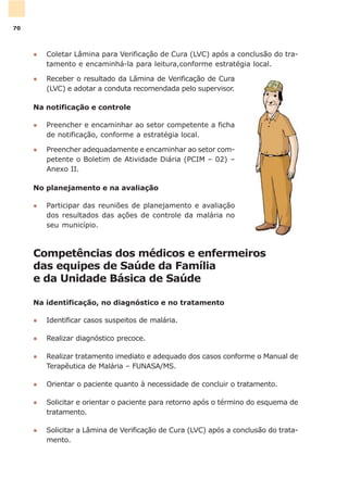 Competências dos médicos e enfermeiros
das equipes de Saúde da Família
e da Unidade Básica de Saúde
Na identificação, no diagnóstico e no tratamento
l Identificar casos suspeitos de malária.
l Realizar diagnóstico precoce.
l Realizar tratamento imediato e adequado dos casos conforme o Manual de
Terapêutica de Malária – FUNASA/MS.
l Orientar o paciente quanto à necessidade de concluir o tratamento.
l Solicitar e orientar o paciente para retorno após o término do esquema de
tratamento.
l Solicitar a Lâmina de Verificação de Cura (LVC) após a conclusão do trata-
mento.
l Coletar Lâmina para Verificação de Cura (LVC) após a conclusão do tra-
tamento e encaminhá-la para leitura,conforme estratégia local.
l Receber o resultado da Lâmina de Verificação de Cura
(LVC) e adotar a conduta recomendada pelo supervisor.
Na notificação e controle
l Preencher e encaminhar ao setor competente a ficha
de notificação, conforme a estratégia local.
l Preencher adequadamente e encaminhar ao setor com-
petente o Boletim de Atividade Diária (PCIM – 02) –
Anexo II.
No planejamento e na avaliação
l Participar das reuniões de planejamento e avaliação
dos resultados das ações de controle da malária no
seu município.
70
 