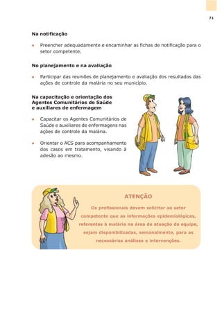 Na notificação
l Preencher adequadamente e encaminhar as fichas de notificação para o
setor competente.
No planejamento e na avaliação
l Participar das reuniões de planejamento e avaliação dos resultados das
ações de controle da malária no seu município.
Na capacitação e orientação dos
Agentes Comunitários de Saúde
e auxiliares de enfermagem
l Capacitar os Agentes Comunitários de
Saúde e auxiliares de enfermagens nas
ações de controle da malária.
l Orientar o ACS para acompanhamento
dos casos em tratamento, visando à
adesão ao mesmo.
ATENÇÃO
Os profissionais devem solicitar ao setor
competente que as informações epidemiológicas,
referentes à malária na área de atuação da equipe,
sejam disponibilizadas, semanalmente, para as
necessárias análises e intervenções.
71
 