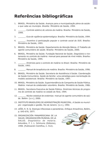 Referências bibliográficas
1. BRASIL. Ministério da Saúde. Avanços para a municipalização plena da saúde:
o que cabe ao município. Brasília: Ministério da Saúde, 1994.
2. ______. Controle seletivo de vetores da malária. Brasília: Ministério da Saúde,
1999.
3. ______. Guia de vigilância epidemiológica. Brasília: Ministério da Saúde, 1994.
4. ______. Incentivo à participação popular e controle social do SUS. Brasília:
Ministério da Saúde, 1993.
5. BRASIL. Ministério da Saúde. Departamento de Atenção Básica. O Trabalho do
agente comunitário de saúde. Brasília: Ministério da Saúde, 2000.
6. BRASIL. Ministério da Saúde. Fundação Nacional de Saúde. Diagnóstico e tra-
tamento no controle da malária: manual para pessoal de nível médio. Brasília:
Ministério da Saúde, 1995.
7. ______. Diretrizes para o controle de malária no Brasil. Brasília: Ministério da
Saúde, 1993.
8. ______. Manual de terapêutica de malária. Brasília: Ministério da Saúde, 1996.
9. BRASIL. Ministério da Saúde. Secretaria de Assistência à Saúde. Coordenação
de Saúde Comunitária. Saúde da família: uma estratégia para reorientação do
modelo assistencial. Brasília: Ministério da Saúde, 1997.
10. BRASIL. Ministério da Saúde. Superintendência de Campanha de Saúde Pública.
Malária: manual do colaborador voluntário. Brasília: Ministério da Saúde, 1986.
11. BRASIL. Secretaria Executiva de Saúde Pública. Diretrizes técnicas do progra-
ma de controle da malária no estado do Pará, 1994.
12. ______. Núcleo estadual de endemias: manual do agente comunitário de saú-
de. Belém: [s.n.], 2000.
13. INSTITUTO BRASILEIRO DE ADMINISTRAÇÃO MUNICIPAL. A Saúde no municí-
pio: organização e gestão. Rio de Janeiro: [s.n.], 1992.
14. LEÃO, R. N. Q. Doenças infecciosas e parasitárias. Enfoque Amazônico, Belém,
p. 645-670, 1977.
15. ORGANIZACIÓN PANAMERICANA DE LA
SALUD, ORGANIZACIÓN MUNDIAL DE LA
SALUD. Diagnóstico de malaria.
Antunãno, F. J. L. Schmunis (Editores),
1998. (Publicación Científica, n. 512).
73
 