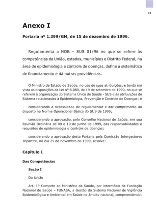 Anexo I
Portaria nº 1.399/GM, de 15 de dezembro de 1999.
Regulamenta a NOB – SUS 01/96 no que se refere às
competências da União, estados, municípios e Distrito Federal, na
área de epidemiologia e controle de doenças, define a sistemática
de financiamento e dá outras providências.
O Ministro de Estado de Saúde, no uso de suas atribuições, e tendo em
vista as disposições da Lei nº 8.080, de 19 de setembro de 1990, no que se
referem à organização do Sistema Único de Saúde - SUS e às atribuições do
Sistema relacionadas à Epidemiologia, Prevenção e Controle de Doenças; e
considerando a necessidade de regulamentar e dar cumprimento ao
disposto na Norma Operacional Básica do SUS de 1996;
considerando a aprovação, pelo Conselho Nacional de Saúde, em sua
Reunião Ordinária de 09 e 10 de junho de 1999, das responsabilidades e
requisitos de epidemiologia e controle de doenças;
considerando a aprovação desta Portaria pela Comissão Intergestores
Tripartite, no dia 25 de novembro de 1999, resolve:
Capítulo I
Das Competências
Seção I
Da União
Art. 1º Compete ao Ministério da Saúde, por intermédio da Fundação
Nacional de Saúde – FUNASA, a Gestão do Sistema Nacional de Vigilância
Epidemiológica e Ambiental em Saúde no âmbito nacional, compreendendo:
75
 
