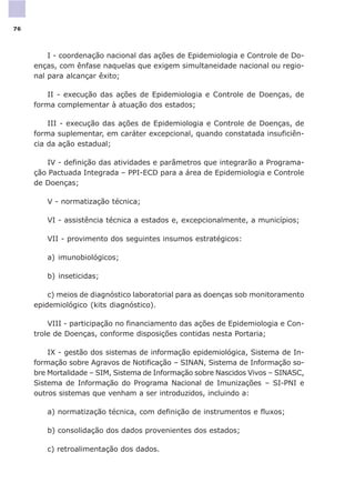 I - coordenação nacional das ações de Epidemiologia e Controle de Do-
enças, com ênfase naquelas que exigem simultaneidade nacional ou regio-
nal para alcançar êxito;
II - execução das ações de Epidemiologia e Controle de Doenças, de
forma complementar à atuação dos estados;
III - execução das ações de Epidemiologia e Controle de Doenças, de
forma suplementar, em caráter excepcional, quando constatada insuficiên-
cia da ação estadual;
IV - definição das atividades e parâmetros que integrarão a Programa-
ção Pactuada Integrada – PPI-ECD para a área de Epidemiologia e Controle
de Doenças;
V - normatização técnica;
VI - assistência técnica a estados e, excepcionalmente, a municípios;
VII - provimento dos seguintes insumos estratégicos:
a) imunobiológicos;
b) inseticidas;
c) meios de diagnóstico laboratorial para as doenças sob monitoramento
epidemiológico (kits diagnóstico).
VIII - participação no financiamento das ações de Epidemiologia e Con-
trole de Doenças, conforme disposições contidas nesta Portaria;
IX - gestão dos sistemas de informação epidemiológica, Sistema de In-
formação sobre Agravos de Notificação – SINAN, Sistema de Informação so-
bre Mortalidade – SIM, Sistema de Informação sobre Nascidos Vivos – SINASC,
Sistema de Informação do Programa Nacional de Imunizações – SI-PNI e
outros sistemas que venham a ser introduzidos, incluindo a:
a) normatização técnica, com definição de instrumentos e fluxos;
b) consolidação dos dados provenientes dos estados;
c) retroalimentação dos dados.
76
 