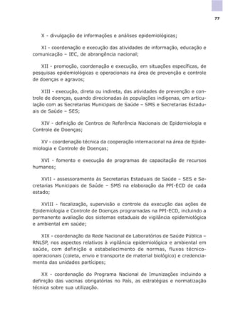 X - divulgação de informações e análises epidemiológicas;
XI - coordenação e execução das atividades de informação, educação e
comunicação – IEC, de abrangência nacional;
XII - promoção, coordenação e execução, em situações específicas, de
pesquisas epidemiológicas e operacionais na área de prevenção e controle
de doenças e agravos;
XIII - execução, direta ou indireta, das atividades de prevenção e con-
trole de doenças, quando direcionadas às populações indígenas, em articu-
lação com as Secretarias Municipais de Saúde – SMS e Secretarias Estadu-
ais de Saúde – SES;
XIV - definição de Centros de Referência Nacionais de Epidemiologia e
Controle de Doenças;
XV - coordenação técnica da cooperação internacional na área de Epide-
miologia e Controle de Doenças;
XVI - fomento e execução de programas de capacitação de recursos
humanos;
XVII - assessoramento às Secretarias Estaduais de Saúde – SES e Se-
cretarias Municipais de Saúde – SMS na elaboração da PPI-ECD de cada
estado;
XVIII - fiscalização, supervisão e controle da execução das ações de
Epidemiologia e Controle de Doenças programadas na PPI-ECD, incluindo a
permanente avaliação dos sistemas estaduais de vigilância epidemiológica
e ambiental em saúde;
XIX - coordenação da Rede Nacional de Laboratórios de Saúde Pública –
RNLSP, nos aspectos relativos à vigilância epidemiológica e ambiental em
saúde, com definição e estabelecimento de normas, fluxos técnico-
operacionais (coleta, envio e transporte de material biológico) e credencia-
mento das unidades partícipes;
XX - coordenação do Programa Nacional de Imunizações incluindo a
definição das vacinas obrigatórias no País, as estratégias e normatização
técnica sobre sua utilização.
77
 