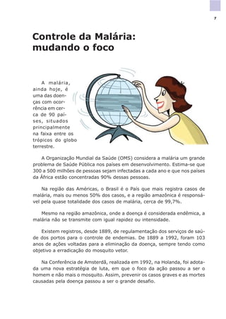 Controle da Malária:
mudando o foco
A malária,
ainda hoje, é
uma das doen-
ças com ocor-
rência em cer-
ca de 90 paí-
ses, situados
principalmente
na faixa entre os
trópicos do globo
terrestre.
A Organização Mundial da Saúde (OMS) considera a malária um grande
problema de Saúde Pública nos países em desenvolvimento. Estima-se que
300 a 500 milhões de pessoas sejam infectadas a cada ano e que nos países
da África estão concentradas 90% dessas pessoas.
Na região das Américas, o Brasil é o País que mais registra casos de
malária, mais ou menos 50% dos casos, e a região amazônica é responsá-
vel pela quase totalidade dos casos de malária, cerca de 99,7%.
Mesmo na região amazônica, onde a doença é considerada endêmica, a
malária não se transmite com igual rapidez ou intensidade.
Existem registros, desde 1889, de regulamentação dos serviços de saú-
de dos portos para o controle de endemias. De 1889 a 1992, foram 103
anos de ações voltadas para a eliminação da doença, sempre tendo como
objetivo a erradicação do mosquito vetor.
Na Conferência de Amsterdã, realizada em 1992, na Holanda, foi adota-
da uma nova estratégia de luta, em que o foco da ação passou a ser o
homem e não mais o mosquito. Assim, prevenir os casos graves e as mortes
causadas pela doença passou a ser o grande desafio.
7
 