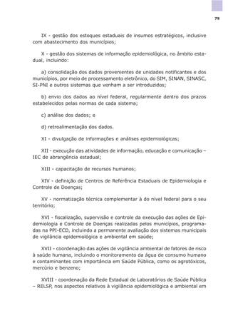 IX - gestão dos estoques estaduais de insumos estratégicos, inclusive
com abastecimento dos municípios;
X - gestão dos sistemas de informação epidemiológica, no âmbito esta-
dual, incluindo:
a) consolidação dos dados provenientes de unidades notificantes e dos
municípios, por meio de processamento eletrônico, do SIM, SINAN, SINASC,
SI-PNI e outros sistemas que venham a ser introduzidos;
b) envio dos dados ao nível federal, regularmente dentro dos prazos
estabelecidos pelas normas de cada sistema;
c) análise dos dados; e
d) retroalimentação dos dados.
XI - divulgação de informações e análises epidemiológicas;
XII - execução das atividades de informação, educação e comunicação –
IEC de abrangência estadual;
XIII - capacitação de recursos humanos;
XIV - definição de Centros de Referência Estaduais de Epidemiologia e
Controle de Doenças;
XV - normatização técnica complementar à do nível federal para o seu
território;
XVI - fiscalização, supervisão e controle da execução das ações de Epi-
demiologia e Controle de Doenças realizadas pelos municípios, programa-
das na PPI-ECD, incluindo a permanente avaliação dos sistemas municipais
de vigilância epidemiológica e ambiental em saúde;
XVII - coordenação das ações de vigilância ambiental de fatores de risco
à saúde humana, incluindo o monitoramento da água de consumo humano
e contaminantes com importância em Saúde Pública, como os agrotóxicos,
mercúrio e benzeno;
XVIII - coordenação da Rede Estadual de Laboratórios de Saúde Pública
– RELSP, nos aspectos relativos à vigilância epidemiológica e ambiental em
79
 