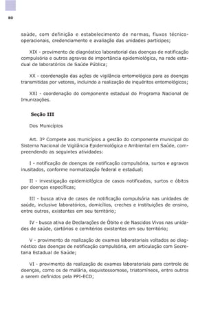 saúde, com definição e estabelecimento de normas, fluxos técnico-
operacionais, credenciamento e avaliação das unidades partícipes;
XIX - provimento de diagnóstico laboratorial das doenças de notificação
compulsória e outros agravos de importância epidemiológica, na rede esta-
dual de laboratórios de Saúde Pública;
XX - coordenação das ações de vigilância entomológica para as doenças
transmitidas por vetores, incluindo a realização de inquéritos entomológicos;
XXI - coordenação do componente estadual do Programa Nacional de
Imunizações.
Seção III
Dos Municípios
Art. 3º Compete aos municípios a gestão do componente municipal do
Sistema Nacional de Vigilância Epidemiológica e Ambiental em Saúde, com-
preendendo as seguintes atividades:
I - notificação de doenças de notificação compulsória, surtos e agravos
inusitados, conforme normatização federal e estadual;
II - investigação epidemiológica de casos notificados, surtos e óbitos
por doenças específicas;
III - busca ativa de casos de notificação compulsória nas unidades de
saúde, inclusive laboratórios, domicílios, creches e instituições de ensino,
entre outros, existentes em seu território;
IV - busca ativa de Declarações de Óbito e de Nascidos Vivos nas unida-
des de saúde, cartórios e cemitérios existentes em seu território;
V - provimento da realização de exames laboratoriais voltados ao diag-
nóstico das doenças de notificação compulsória, em articulação com Secre-
taria Estadual de Saúde;
VI - provimento da realização de exames laboratoriais para controle de
doenças, como os de malária, esquistossomose, triatomíneos, entre outros
a serem definidos pela PPI-ECD;
80
 