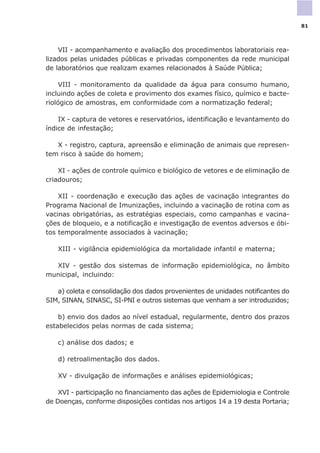 VII - acompanhamento e avaliação dos procedimentos laboratoriais rea-
lizados pelas unidades públicas e privadas componentes da rede municipal
de laboratórios que realizam exames relacionados à Saúde Pública;
VIII - monitoramento da qualidade da água para consumo humano,
incluindo ações de coleta e provimento dos exames físico, químico e bacte-
riológico de amostras, em conformidade com a normatização federal;
IX - captura de vetores e reservatórios, identificação e levantamento do
índice de infestação;
X - registro, captura, apreensão e eliminação de animais que represen-
tem risco à saúde do homem;
XI - ações de controle químico e biológico de vetores e de eliminação de
criadouros;
XII - coordenação e execução das ações de vacinação integrantes do
Programa Nacional de Imunizações, incluindo a vacinação de rotina com as
vacinas obrigatórias, as estratégias especiais, como campanhas e vacina-
ções de bloqueio, e a notificação e investigação de eventos adversos e óbi-
tos temporalmente associados à vacinação;
XIII - vigilância epidemiológica da mortalidade infantil e materna;
XIV - gestão dos sistemas de informação epidemiológica, no âmbito
municipal, incluindo:
a) coleta e consolidação dos dados provenientes de unidades notificantes do
SIM, SINAN, SINASC, SI-PNI e outros sistemas que venham a ser introduzidos;
b) envio dos dados ao nível estadual, regularmente, dentro dos prazos
estabelecidos pelas normas de cada sistema;
c) análise dos dados; e
d) retroalimentação dos dados.
XV - divulgação de informações e análises epidemiológicas;
XVI - participação no financiamento das ações de Epidemiologia e Controle
de Doenças, conforme disposições contidas nos artigos 14 a 19 desta Portaria;
81
 