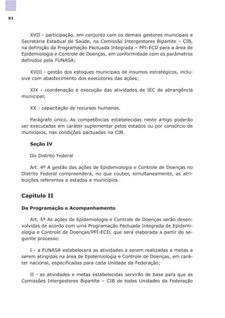 XVII - participação, em conjunto com os demais gestores municipais e
Secretaria Estadual de Saúde, na Comissão Intergestores Bipartite – CIB,
na definição da Programação Pactuada Integrada – PPI-ECD para a área de
Epidemiologia e Controle de Doenças, em conformidade com os parâmetros
definidos pela FUNASA;
XVIII - gestão dos estoques municipais de insumos estratégicos, inclu-
sive com abastecimento dos executores das ações;
XIX - coordenação e execução das atividades de IEC de abrangência
municipal;
XX - capacitação de recursos humanos.
Parágrafo único. As competências estabelecidas neste artigo poderão
ser executadas em caráter suplementar pelos estados ou por consórcio de
municípios, nas condições pactuadas na CIB.
Seção IV
Do Distrito Federal
Art. 4º A gestão das ações de Epidemiologia e Controle de Doenças no
Distrito Federal compreenderá, no que couber, simultaneamente, as atri-
buições referentes a estados e municípios.
Capítulo II
Da Programação e Acompanhamento
Art. 5º As ações de Epidemiologia e Controle de Doenças serão desen-
volvidas de acordo com uma Programação Pactuada Integrada de Epidemi-
ologia e Controle de Doenças/PPI-ECD, que será elaborada a partir do se-
guinte processo:
I - a FUNASA estabelecerá as atividades a serem realizadas e metas a
serem atingidas na área de Epidemiologia e Controle de Doenças, em cará-
ter nacional, especificadas para cada Unidade da Federação;
II - as atividades e metas estabelecidas servirão de base para que as
Comissões Intergestores Bipartite – CIB de todas Unidades da Federação
82
 