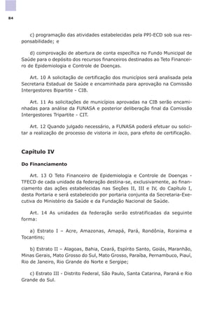 c) programação das atividades estabelecidas pela PPI-ECD sob sua res-
ponsabilidade; e
d) comprovação de abertura de conta específica no Fundo Municipal de
Saúde para o depósito dos recursos financeiros destinados ao Teto Financei-
ro de Epidemiologia e Controle de Doenças.
Art. 10 A solicitação de certificação dos municípios será analisada pela
Secretaria Estadual de Saúde e encaminhada para aprovação na Comissão
Intergestores Bipartite - CIB.
Art. 11 As solicitações de municípios aprovadas na CIB serão encami-
nhadas para análise da FUNASA e posterior deliberação final da Comissão
Intergestores Tripartite - CIT.
Art. 12 Quando julgado necessário, a FUNASA poderá efetuar ou solici-
tar a realização de processo de vistoria in loco, para efeito de certificação.
Capítulo IV
Do Financiamento
Art. 13 O Teto Financeiro de Epidemiologia e Controle de Doenças -
TFECD de cada unidade da federação destina-se, exclusivamente, ao finan-
ciamento das ações estabelecidas nas Seções II, III e IV, do Capítulo I,
desta Portaria e será estabelecido por portaria conjunta da Secretaria-Exe-
cutiva do Ministério da Saúde e da Fundação Nacional de Saúde.
Art. 14 As unidades da federação serão estratificadas da seguinte
forma:
a) Estrato I – Acre, Amazonas, Amapá, Pará, Rondônia, Roraima e
Tocantins;
b) Estrato II – Alagoas, Bahia, Ceará, Espírito Santo, Goiás, Maranhão,
Minas Gerais, Mato Grosso do Sul, Mato Grosso, Paraíba, Pernambuco, Piauí,
Rio de Janeiro, Rio Grande do Norte e Sergipe;
c) Estrato III - Distrito Federal, São Paulo, Santa Catarina, Paraná e Rio
Grande do Sul.
84
 