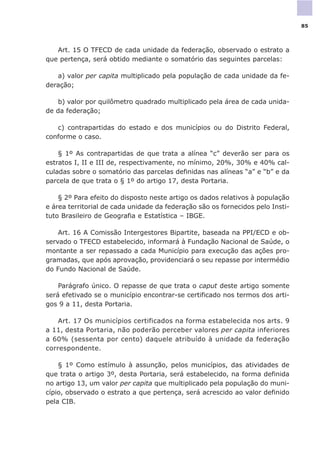 Art. 15 O TFECD de cada unidade da federação, observado o estrato a
que pertença, será obtido mediante o somatório das seguintes parcelas:
a) valor per capita multiplicado pela população de cada unidade da fe-
deração;
b) valor por quilômetro quadrado multiplicado pela área de cada unida-
de da federação;
c) contrapartidas do estado e dos municípios ou do Distrito Federal,
conforme o caso.
§ 1º As contrapartidas de que trata a alínea “c” deverão ser para os
estratos I, II e III de, respectivamente, no mínimo, 20%, 30% e 40% cal-
culadas sobre o somatório das parcelas definidas nas alíneas “a” e “b” e da
parcela de que trata o § 1º do artigo 17, desta Portaria.
§ 2º Para efeito do disposto neste artigo os dados relativos à população
e área territorial de cada unidade da federação são os fornecidos pelo Insti-
tuto Brasileiro de Geografia e Estatística – IBGE.
Art. 16 A Comissão Intergestores Bipartite, baseada na PPI/ECD e ob-
servado o TFECD estabelecido, informará à Fundação Nacional de Saúde, o
montante a ser repassado a cada Município para execução das ações pro-
gramadas, que após aprovação, providenciará o seu repasse por intermédio
do Fundo Nacional de Saúde.
Parágrafo único. O repasse de que trata o caput deste artigo somente
será efetivado se o município encontrar-se certificado nos termos dos arti-
gos 9 a 11, desta Portaria.
Art. 17 Os municípios certificados na forma estabelecida nos arts. 9
a 11, desta Portaria, não poderão perceber valores per capita inferiores
a 60% (sessenta por cento) daquele atribuído à unidade da federação
correspondente.
§ 1º Como estímulo à assunção, pelos municípios, das atividades de
que trata o artigo 3º, desta Portaria, será estabelecido, na forma definida
no artigo 13, um valor per capita que multiplicado pela população do muni-
cípio, observado o estrato a que pertença, será acrescido ao valor definido
pela CIB.
85
 