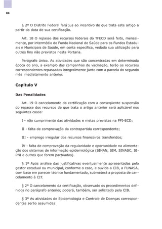 § 2º O Distrito Federal fará jus ao incentivo de que trata este artigo a
partir da data de sua certificação.
Art. 18 O repasse dos recursos federais do TFECD será feito, mensal-
mente, por intermédio do Fundo Nacional de Saúde para os Fundos Estadu-
ais e Municipais de Saúde, em conta específica, vedada sua utilização para
outros fins não previstos nesta Portaria.
Parágrafo único. As atividades que são concentradas em determinada
época do ano, a exemplo das campanhas de vacinação, terão os recursos
correspondentes repassados integralmente junto com a parcela do segundo
mês imediatamente anterior.
Capítulo V
Das Penalidades
Art. 19 O cancelamento da certificação com a conseqüente suspensão
do repasse dos recursos de que trata o artigo anterior será aplicável nos
seguintes casos:
I - não cumprimento das atividades e metas previstas na PPI-ECD;
II - falta de comprovação da contrapartida correspondente;
III - emprego irregular dos recursos financeiros transferidos;
IV - falta de comprovação da regularidade e oportunidade na alimenta-
ção dos sistemas de informação epidemiológica (SINAN, SIM, SINASC, SI-
PNI e outros que forem pactuados).
§ 1º Após análise das justificativas eventualmente apresentadas pelo
gestor estadual ou municipal, conforme o caso, e ouvida a CIB, a FUNASA,
com base em parecer técnico fundamentado, submeterá a proposta de can-
celamento à CIT.
§ 2º O cancelamento da certificação, observado os procedimentos defi-
nidos no parágrafo anterior, poderá, também, ser solicitado pela CIB.
§ 3º As atividades de Epidemiologia e Controle de Doenças correspon-
dentes serão assumidas:
86
 
