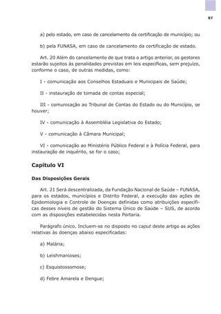 a) pelo estado, em caso de cancelamento da certificação de município; ou
b) pela FUNASA, em caso de cancelamento da certificação de estado.
Art. 20 Além do cancelamento de que trata o artigo anterior, os gestores
estarão sujeitos às penalidades previstas em leis específicas, sem prejuízo,
conforme o caso, de outras medidas, como:
I - comunicação aos Conselhos Estaduais e Municipais de Saúde;
II - instauração de tomada de contas especial;
III - comunicação ao Tribunal de Contas do Estado ou do Município, se
houver;
IV - comunicação à Assembléia Legislativa do Estado;
V - comunicação à Câmara Municipal;
VI - comunicação ao Ministério Público Federal e à Polícia Federal, para
instauração de inquérito, se for o caso;
Capítulo VI
Das Disposições Gerais
Art. 21 Será descentralizada, da Fundação Nacional de Saúde – FUNASA,
para os estados, municípios e Distrito Federal, a execução das ações de
Epidemiologia e Controle de Doenças definidas como atribuições específi-
cas desses níveis de gestão do Sistema Único de Saúde – SUS, de acordo
com as disposições estabelecidas nesta Portaria.
Parágrafo único. Incluem-se no disposto no caput deste artigo as ações
relativas às doenças abaixo especificadas:
a) Malária;
b) Leishmanioses;
c) Esquistossomose;
d) Febre Amarela e Dengue;
87
 