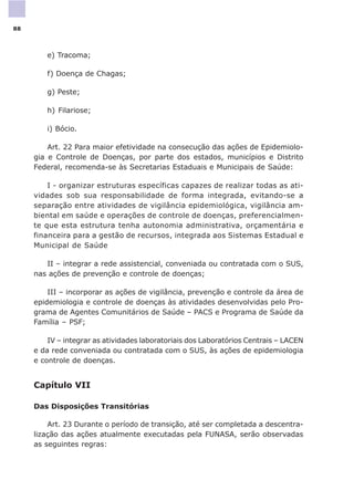 e) Tracoma;
f) Doença de Chagas;
g) Peste;
h) Filariose;
i) Bócio.
Art. 22 Para maior efetividade na consecução das ações de Epidemiolo-
gia e Controle de Doenças, por parte dos estados, municípios e Distrito
Federal, recomenda-se às Secretarias Estaduais e Municipais de Saúde:
I - organizar estruturas específicas capazes de realizar todas as ati-
vidades sob sua responsabilidade de forma integrada, evitando-se a
separação entre atividades de vigilância epidemiológica, vigilância am-
biental em saúde e operações de controle de doenças, preferencialmen-
te que esta estrutura tenha autonomia administrativa, orçamentária e
financeira para a gestão de recursos, integrada aos Sistemas Estadual e
Municipal de Saúde
II – integrar a rede assistencial, conveniada ou contratada com o SUS,
nas ações de prevenção e controle de doenças;
III – incorporar as ações de vigilância, prevenção e controle da área de
epidemiologia e controle de doenças às atividades desenvolvidas pelo Pro-
grama de Agentes Comunitários de Saúde – PACS e Programa de Saúde da
Família – PSF;
IV – integrar as atividades laboratoriais dos Laboratórios Centrais – LACEN
e da rede conveniada ou contratada com o SUS, às ações de epidemiologia
e controle de doenças.
Capítulo VII
Das Disposições Transitórias
Art. 23 Durante o período de transição, até ser completada a descentra-
lização das ações atualmente executadas pela FUNASA, serão observadas
as seguintes regras:
88
 