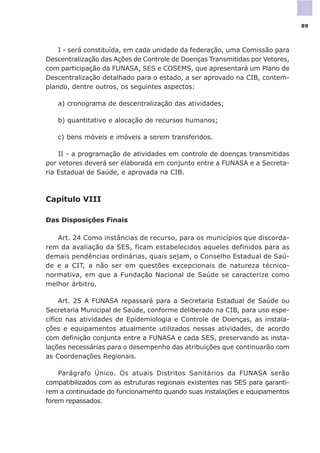 I - será constituída, em cada unidade da federação, uma Comissão para
Descentralização das Ações de Controle de Doenças Transmitidas por Vetores,
com participação da FUNASA, SES e COSEMS, que apresentará um Plano de
Descentralização detalhado para o estado, a ser aprovado na CIB, contem-
plando, dentre outros, os seguintes aspectos:
a) cronograma de descentralização das atividades;
b) quantitativo e alocação de recursos humanos;
c) bens móveis e imóveis a serem transferidos.
II - a programação de atividades em controle de doenças transmitidas
por vetores deverá ser elaborada em conjunto entre a FUNASA e a Secreta-
ria Estadual de Saúde, e aprovada na CIB.
Capítulo VIII
Das Disposições Finais
Art. 24 Como instâncias de recurso, para os municípios que discorda-
rem da avaliação da SES, ficam estabelecidos aqueles definidos para as
demais pendências ordinárias, quais sejam, o Conselho Estadual de Saú-
de e a CIT, a não ser em questões excepcionais de natureza técnico-
normativa, em que a Fundação Nacional de Saúde se caracterize como
melhor árbitro.
Art. 25 A FUNASA repassará para a Secretaria Estadual de Saúde ou
Secretaria Municipal de Saúde, conforme deliberado na CIB, para uso espe-
cífico nas atividades de Epidemiologia e Controle de Doenças, as instala-
ções e equipamentos atualmente utilizados nessas atividades, de acordo
com definição conjunta entre a FUNASA e cada SES, preservando as insta-
lações necessárias para o desempenho das atribuições que continuarão com
as Coordenações Regionais.
Parágrafo Único. Os atuais Distritos Sanitários da FUNASA serão
compatibilizados com as estruturas regionais existentes nas SES para garanti-
rem a continuidade do funcionamento quando suas instalações e equipamentos
forem repassados.
89
 