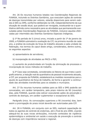 Art. 26 Os recursos humanos lotados nas Coordenações Regionais da
FUNASA, incluindo os Distritos Sanitários, que executam ações de controle
de doenças transmitidas por vetores, estarão disponíveis para serem cedi-
dos à SES ou SMS, conforme deliberado na CIB, independentemente da sua
situação de cessão atual, que poderá ser revogada, excetuando-se o quan-
titativo definido como necessário para as atividades que permanecerão exe-
cutadas pelas Coordenações Regionais da FUNASA, inclusive aquelas efeti-
vadas por intermédio dos Distritos Sanitários Especiais Indígenas.
§ 1º No período de 5 (cinco) anos, iniciado a partir de 1º de janeiro de
2000, a FUNASA submeterá a avaliação da CIT, na primeira reunião de cada
ano, a análise da evolução da força de trabalho alocada a cada unidade da
federação, nos termos do caput deste artigo, considerados, dentre outros,
os seguintes aspectos:
a) aposentadoria de servidores;
b) incorporação de atividades ao PACS e PSF;
c) aumento de produtividade em função da otimização de processos e
incorporação de novos métodos de trabalho.
§ 2º Caso seja constatada, considerados os fatores de que trata o pará-
grafo anterior, a redução real do quantitativo de pessoal inicialmente alocado,
a CIT, por proposta da FUNASA, estabelecerá as medidas necessárias para o
ajuste do quantitativo da força de trabalho, de forma a garantir a continui-
dade das atividades transferidas para os estados e municípios.
Art. 27 Os recursos humanos cedidos para as SES e SMS poderão ser
convocados, em caráter temporário, pelo prazo máximo de 90 (noventa)
dias, pela FUNASA, quando esta estiver executando ações de prevenção e
controle de doenças, em caráter suplementar e excepcional às SES.
Parágrafo único. As convocações superiores a 90 (noventa) dias, bem
assim a prorrogação do prazo inicial deverão ser autorizadas pela CIT.
Art. 28 A FUNASA, em conjunto com as SES, realizará capacitação de
todos os agentes de controle de endemias, até o final do ano 2000, visando
adequá-los às suas novas atribuições, incluindo conteúdos de vigilância
epidemiológica e ambiental em saúde e execução de prevenção e controle
de doenças com importância nacional e regional.
90
 