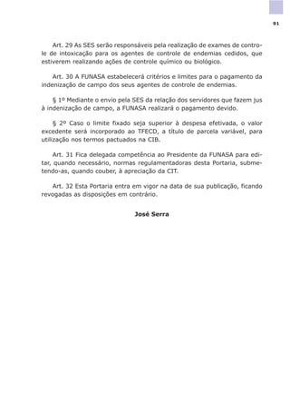 Art. 29 As SES serão responsáveis pela realização de exames de contro-
le de intoxicação para os agentes de controle de endemias cedidos, que
estiverem realizando ações de controle químico ou biológico.
Art. 30 A FUNASA estabelecerá critérios e limites para o pagamento da
indenização de campo dos seus agentes de controle de endemias.
§ 1º Mediante o envio pela SES da relação dos servidores que fazem jus
à indenização de campo, a FUNASA realizará o pagamento devido.
§ 2º Caso o limite fixado seja superior à despesa efetivada, o valor
excedente será incorporado ao TFECD, a título de parcela variável, para
utilização nos termos pactuados na CIB.
Art. 31 Fica delegada competência ao Presidente da FUNASA para edi-
tar, quando necessário, normas regulamentadoras desta Portaria, subme-
tendo-as, quando couber, à apreciação da CIT.
Art. 32 Esta Portaria entra em vigor na data de sua publicação, ficando
revogadas as disposições em contrário.
José Serra
91
 