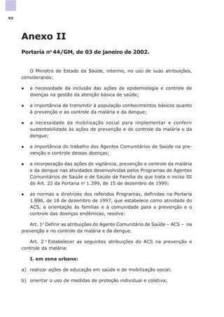Anexo II
Portaria no
44/GM, de 03 de janeiro de 2002.
O Ministro de Estado da Saúde, interino, no uso de suas atribuições,
considerando:
l a necessidade da inclusão das ações de epidemiologia e controle de
doenças na gestão da atenção básica de saúde;
l a importância de transmitir à população conhecimentos básicos quanto
à prevenção e ao controle da malária e da dengue;
l a necessidade da mobilização social para implementar e conferir
sustentabilidade às ações de prevenção e de controle da malária e da
dengue;
l a importância do trabalho dos Agentes Comunitários de Saúde na pre-
venção e controle dessas doenças;
l a incorporação das ações de vigilância, prevenção e controle da malária
e da dengue nas atividades desenvolvidas pelos Programas de Agentes
Comunitários de Saúde e de Saúde da Família de que trata o inciso III
do Art. 22 da Portaria no
1.399, de 15 de dezembro de 1999;
l as normas e diretrizes dos referidos Programas, definidas na Portaria
1.886, de 18 de dezembro de 1997, que estabelece como atividade do
ACS, a orientação às famílias e à comunidade para a prevenção e o
controle das doenças endêmicas, resolve:
Art. 1o
Definir as atribuições do Agente Comunitário de Saúde – ACS – na
prevenção e no controle da malária e da dengue.
Art. 2 o
Estabelecer as seguintes atribuições do ACS na prevenção e
controle da malária:
I. em zona urbana:
a) realizar ações de educação em saúde e de mobilização social;
b) orientar o uso de medidas de proteção individual e coletiva;
92
 