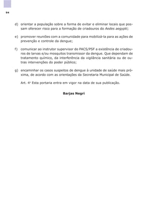 d) orientar a população sobre a forma de evitar e eliminar locais que pos-
sam oferecer risco para a formação de criadouros do Aedes aegypti;
e) promover reuniões com a comunidade para mobilizá-la para as ações de
prevenção e controle da dengue;
f) comunicar ao instrutor supervisor do PACS/PSF a existência de criadou-
ros de larvas e/ou mosquitos transmissor da dengue. Que dependam de
tratamento químico, da interferência da vigilância sanitária ou de ou-
tras intervenções do poder público;
g) encaminhar os casos suspeitos de dengue à unidade de saúde mais pró-
xima, de acordo com as orientações da Secretaria Municipal de Saúde.
Art. 4o
Esta portaria entra em vigor na data de sua publicação.
Barjas Negri
94
 