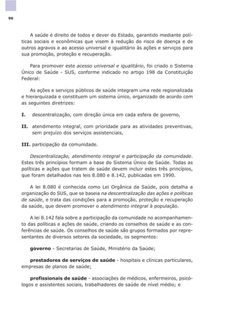A saúde é direito de todos e dever do Estado, garantido mediante polí-
ticas sociais e econômicas que visem à redução do risco de doença e de
outros agravos e ao acesso universal e igualitário às ações e serviços para
sua promoção, proteção e recuperação.
Para promover este acesso universal e igualitário, foi criado o Sistema
Único de Saúde - SUS, conforme indicado no artigo 198 da Constituição
Federal:
As ações e serviços públicos de saúde integram uma rede regionalizada
e hierarquizada e constituem um sistema único, organizado de acordo com
as seguintes diretrizes:
I. descentralização, com direção única em cada esfera de governo,
II. atendimento integral, com prioridade para as atividades preventivas,
sem prejuízo dos serviços assistenciais,
III. participação da comunidade.
Descentralização, atendimento integral e participação da comunidade.
Estes três princípios formam a base do Sistema Único de Saúde. Todas as
políticas e ações que tratem de saúde devem incluir estes três princípios,
que foram detalhados nas leis 8.080 e 8.142, publicadas em 1990.
A lei 8.080 é conhecida como Lei Orgânica da Saúde, pois detalha a
organização do SUS, que se baseia na descentralização das ações e políticas
de saúde, e trata das condições para a promoção, proteção e recuperação
da saúde, que devem promover o atendimento integral à população.
A lei 8.142 fala sobre a participação da comunidade no acompanhamen-
to das políticas e ações de saúde, criando os conselhos de saúde e as con-
ferências de saúde. Os conselhos de saúde são grupos formados por repre-
sentantes de diversos setores da sociedade, os segmentos:
governo - Secretarias de Saúde, Ministério da Saúde;
prestadores de serviços de saúde - hospitais e clínicas particulares,
empresas de planos de saúde;
profissionais de saúde - associações de médicos, enfermeiros, psicó-
logos e assistentes sociais, trabalhadores de saúde de nível médio; e
96
 