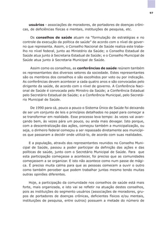 usuários - associações de moradores, de portadores de doenças crôni-
cas, de deficiências físicas e mentais, instituições de pesquisa, etc.
Os conselhos de saúde atuam na “formulação de estratégias e no
controle da execução da política de saúde” de acordo com o nível de gover-
no que representa. Assim, o Conselho Nacional de Saúde realiza este traba-
lho no nível federal, junto ao Ministério da Saúde; o Conselho Estadual de
Saúde atua junto à Secretaria Estadual de Saúde; e o Conselho Municipal de
Saúde atua junto à Secretaria Municipal de Saúde.
Assim como os conselhos, as conferências de saúde reúnem também
os representantes dos diversos setores da sociedade. Estes representantes
são os membros dos conselhos e são escolhidos por voto ou por indicação.
As conferências devem acontecer a cada quatro anos e são convocadas pelo
dirigente da saúde, de acordo com o nível de governo. A Conferência Naci-
onal de Saúde é convocada pelo Ministro da Saúde; a Conferência Estadual
pelo Secretário Estadual de Saúde; e a Conferência Municipal, pelo Secretá-
rio Municipal de Saúde.
De 1990 para cá, pouco a pouco o Sistema Único de Saúde foi deixando
de ser um conjunto de leis e princípios detalhados no papel para começar a
se transformar em realidade. Esse processo leva tempo: às vezes vai avan-
çando bem, às vezes pára um pouco, ou anda mais devagar. Isto porque,
com a descentralização das ações, começou também a municipalização, ou
seja, o dinheiro federal começou a ser repassado diretamente aos municípi-
os que passaram a decidir onde utilizá-lo, de acordo com suas realidades.
E a população, através dos representantes reunidos no Conselho Muni-
cipal de Saúde, passou a poder participar da definição das ações e das
políticas de saúde, junto com o Secretário Municipal de Saúde. Para que
esta participação começasse a acontecer, foi preciso que as comunidades
começassem a se organizar. E isto não acontece como num passe de mági-
ca. É preciso muita calma para que as pessoas comecem a ouvir o outro
como também perceber que podem trabalhar juntas mesmo tendo muitas
outras opiniões diferentes.
Hoje, a participação da comunidade nos conselhos de saúde está mais
forte, mais organizada, e isto vai se refletir na atuação destes conselhos,
pois as instituições do segmento usuários (associações de moradores, gru-
pos de portadores de doenças crônicas, deficientes físicos e/ou mentais,
instituições de pesquisa, entre outros) possuem a metade do número de
97
 