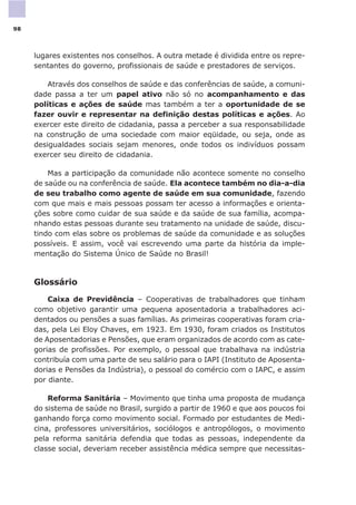 lugares existentes nos conselhos. A outra metade é dividida entre os repre-
sentantes do governo, profissionais de saúde e prestadores de serviços.
Através dos conselhos de saúde e das conferências de saúde, a comuni-
dade passa a ter um papel ativo não só no acompanhamento e das
políticas e ações de saúde mas também a ter a oportunidade de se
fazer ouvir e representar na definição destas políticas e ações. Ao
exercer este direito de cidadania, passa a perceber a sua responsabilidade
na construção de uma sociedade com maior eqüidade, ou seja, onde as
desigualdades sociais sejam menores, onde todos os indivíduos possam
exercer seu direito de cidadania.
Mas a participação da comunidade não acontece somente no conselho
de saúde ou na conferência de saúde. Ela acontece também no dia-a-dia
de seu trabalho como agente de saúde em sua comunidade, fazendo
com que mais e mais pessoas possam ter acesso a informações e orienta-
ções sobre como cuidar de sua saúde e da saúde de sua família, acompa-
nhando estas pessoas durante seu tratamento na unidade de saúde, discu-
tindo com elas sobre os problemas de saúde da comunidade e as soluções
possíveis. E assim, você vai escrevendo uma parte da história da imple-
mentação do Sistema Único de Saúde no Brasil!
Glossário
Caixa de Previdência – Cooperativas de trabalhadores que tinham
como objetivo garantir uma pequena aposentadoria a trabalhadores aci-
dentados ou pensões a suas famílias. As primeiras cooperativas foram cria-
das, pela Lei Eloy Chaves, em 1923. Em 1930, foram criados os Institutos
de Aposentadorias e Pensões, que eram organizados de acordo com as cate-
gorias de profissões. Por exemplo, o pessoal que trabalhava na indústria
contribuía com uma parte de seu salário para o IAPI (Instituto de Aposenta-
dorias e Pensões da Indústria), o pessoal do comércio com o IAPC, e assim
por diante.
Reforma Sanitária – Movimento que tinha uma proposta de mudança
do sistema de saúde no Brasil, surgido a partir de 1960 e que aos poucos foi
ganhando força como movimento social. Formado por estudantes de Medi-
cina, professores universitários, sociólogos e antropólogos, o movimento
pela reforma sanitária defendia que todas as pessoas, independente da
classe social, deveriam receber assistência médica sempre que necessitas-
98
 
