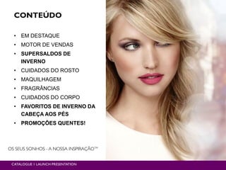 CONTEÚDO
• EM DESTAQUE
• MOTOR DE VENDAS
• SUPERSALDOS DE
INVERNO
• CUIDADOS DO ROSTO
• MAQUILHAGEM
• FRAGRÂNCIAS
• CUIDADOS DO CORPO
• FAVORITOS DE INVERNO DA
CABEÇA AOS PÉS
• PROMOÇÕES QUENTES!
CATALOGUE 1 LAUNCH PRESENTATION
 