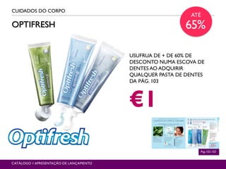 OPTIFRESH
CUIDADOS DO CORPO
Pag.102-103
CATÁLOGO 1 APRESENTAÇÃO DE LANÇAMENTO
USUFRUA DE + DE 60% DE
DESCONTO NUMA ESCOVA DE
DENTES AO ADQUIRIR
QUALQUER PASTA DE DENTES
DA PÁG. 103
€1
ATÉ
65%
 