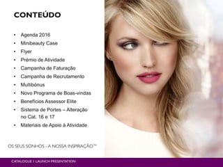 CONTEÚDO
• Agenda 2016
• Minibeauty Case
• Flyer
• Prémio de Atividade
• Campanha de Faturação
• Campanha de Recrutamento
• Multibónus
• Novo Programa de Boas-vindas
• Benefícios Assessor Elite
• Sistema de Portes – Alteração
no Cat. 16 e 17
• Materiais de Apoio à Atividade
CATALOGUE 1 LAUNCH PRESENTATION
 
