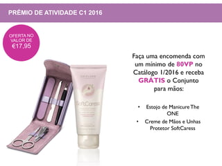 PRÉMIO DE ATIVIDADE C1 2016
Faça uma encomenda com
um mínimo de 80VP no
Catálogo 1/2016 e receba
GRÁTIS o Conjunto
para mãos:
• Estojo de Manicure The
ONE
• Creme de Mãos e Unhas
Protetor SoftCaress
 