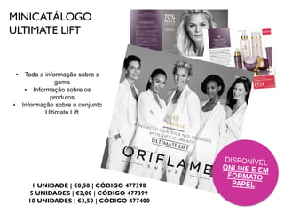 MINICATÁLOGO
ULTIMATE LIFT
1 UNIDADE | €0,50 | CÓDIGO 477398
5 UNIDADES | €2,00 | CÓDIGO 477399
10 UNIDADES | €3,50 | CÓDIGO 477400
• Toda a informação sobre a
gama
• Informação sobre os
produtos
• Informação sobre o conjunto
Ultimate Lift
 