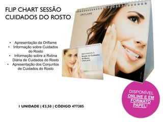 FLIP CHART SESSÃO
CUIDADOS DO ROSTO
1 UNIDADE | €3,50 | CÓDIGO 477385
• Apresentação da Oriflame
• Informação sobre Cuidados
do Rosto
• Informação sobre a Rotina
Diária de Cuidados do Rosto
• Apresentação dos Conjuntos
de Cuidados do Rosto
 