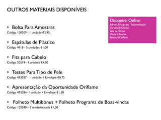 OUTROS MATERIAIS DISPONÍVEIS
• Bolsa Para Amostras
Código 100309 - 1 unidade €2,95
• Espátulas de Plástico
Código 4718 - 5 unidades €1,00
• Fita para Cabelo
Código 20574 - 1 unidade €4,00
• Testes Para Tipo de Pele
Código 473027 - 1 unidade + Envelope €0,75
• Apresentação da Oportunidade Oriflame
Código 475284- 1 unidade + Envelope €1,50
• Folheto Multibónus + Folheto Programa de Boas-vindas
Código 102030 – 5 unidades/cada €1,00
Disponível Online:
Folheto 4 Perguntas,1 Recomendação
Cartões de Convite
Lista de Nomes
Vídeos eTutoriais
Brochura Oriflame
 