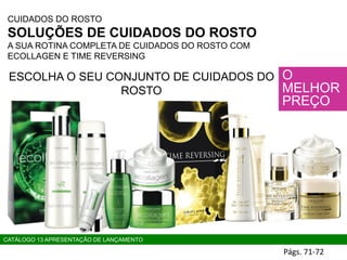 CUIDADOS DO ROSTO
SOLUÇÕES DE CUIDADOS DO ROSTO
A SUA ROTINA COMPLETA DE CUIDADOS DO ROSTO COM
ECOLLAGEN E TIME REVERSING
O
MELHOR
PREÇO
ESCOLHA O SEU CONJUNTO DE CUIDADOS DO
ROSTO
Págs. 71-72
CATÁLOGO 13 APRESENTAÇÃO DE LANÇAMENTO
 
