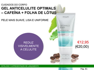 CUIDADOS DO CORPO
GEL ANTICELULITE OPTIMALS
– CAFEÍNA + FOLHA DE LÓTUS
PELE MAIS SUAVE, LISA E UNIFORME
REDUZ
VISIVELMENTE
A CELULITE
CATÁLOGO 13 APRESENTAÇÃO DE LANÇAMENTO
€12,95
(€20,00)
Pág. 81
 