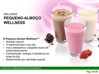WELLNESS
PEQUENO-ALMOÇO
WELLNESS
Págs. 84-89
CATÁLOGO 13 APRESENTAÇÃO DE LANÇAMENTO
O Pequeno-almoço Wellness™
• Nutrição natural
• O essencial para o seu dia
• Inclui astaxantina, o segredo dueco de
antienvelhecimento
• Concentração, energia e resistência ao
longo do dia
• Desenvolvido por cientistas suecos!
 
