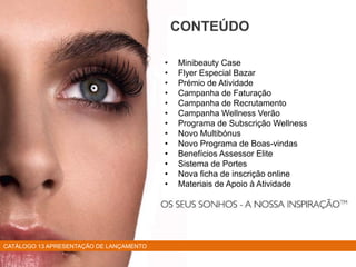 • Minibeauty Case
• Flyer Especial Bazar
• Prémio de Atividade
• Campanha de Faturação
• Campanha de Recrutamento
• Campanha Wellness Verão
• Programa de Subscrição Wellness
• Novo Multibónus
• Novo Programa de Boas-vindas
• Benefícios Assessor Elite
• Sistema de Portes
• Nova ficha de inscrição online
• Materiais de Apoio à Atividade
CONTEÚDO
CATÁLOGO 13 APRESENTAÇÃO DE LANÇAMENTO
 