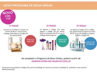 GANHO DE
€42,05 GANHO DE
€106,00
Inscreva-se na Oriflame e ao fazer um
mínimo de 80 V.P. nesse mesmo
catálogo, pode adquirir o Código 110
por apenas €8,95.
Se adquiriu o Código 110, pode
adquirir o Código 120 por apenas
€8,95 ao completar 80 V.P. no seu 2ª
catálogo deste programa.
GANHO DE
€76,05
Se adquiriu o Código 110 e o Código
120, poderá finalizar programa ao fazer
80 V.P. no seu 3º catálogo e receberá
GRÁTIS o Código 130.
Ao completar o Programa de Boas-Vindas, poderá usufrir de
GANHOS EXTRA NO VALOR DE €224,10
1º PASSO 2º PASSO 3º PASSO
NOVO PROGRAMA DE BOAS-VINDAS
Os Assessores que pedirem o Código 110 a partir do Catálogo 13, mesmo os inscritos no Catálogo 12, receberão o novo conjunto
Milk & Honey Gold
 
