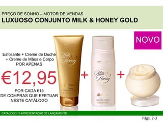 PREÇO DE SONHO – MOTOR DE VENDAS
LUXUOSO CONJUNTO MILK & HONEY GOLD
NOVO
Esfoliante + Creme de Duche
+ Creme de Mãos e Corpo
POR APENAS
€12,95POR CADA €15
DE COMPRAS QUE EFETUAR
NESTE CATÁLOGO
Págs. 2-3
+ +
CATÁLOGO 13 APRESENTAÇÃO DE LANÇAMENTO
 