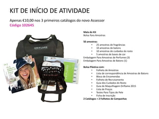 KIT DE INÍCIO DE ATIVIDADE
Apenas €10,00 nos 3 primeiros catálogos do novo Assessor
Código 102645
Mala do Kit
Bolsa Para Amostras
50 amostras:
• 25 amostras de fragrâncias
• 10 amostras de batons
• 10 amostras de cuidados do rosto
• 5 amostras de bases de cor
Embalagem Para Amostras de Perfumes (3)
Embalagem Para Amostras de Batons (1)
Bolsa Plástica com:
• Folheto de Amostras
• Lista de correspondência de Amostras de Batons
• Bloco de Encomendas
• Folheto de Recrutamento
• Guia dos Cuidados do Rosto
• Guia de Maquilhagem Oriflame 2015
• Lista de Preços
• Testes Para Tipos de Pele
• Ficha de Inscrição
2 Catálogos + 2 Folhetos de Campanhas
 
