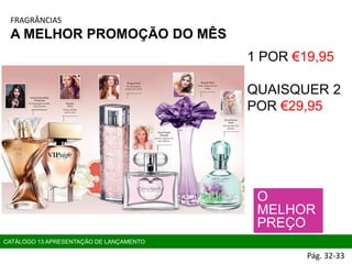 CATÁLOGO 13 APRESENTAÇÃO DE LANÇAMENTO
O
MELHOR
PREÇO
1 POR €19,95
QUAISQUER 2
POR €29,95
FRAGRÂNCIAS
A MELHOR PROMOÇÃO DO MÊS
Pág. 32-33
 