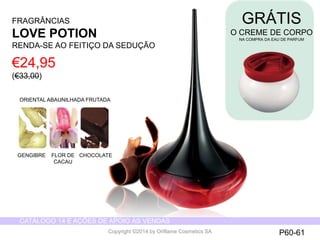 CATÁLOGO 14 E AÇÕES DE APOIO ÀS VENDAS 
Copyright ©2014 by Oriflame Cosmetics SA 
FRAGRÂNCIAS 
LOVE POTION 
RENDA-SE AO FEITIÇO DA SEDUÇÃO 
GRÁTIS 
O CREME DE CORPO 
NA COMPRA DA EAU DE PARFUM 
€24,95 
(€33,00) 
ORIENTAL ABAUNILHADA FRUTADA 
GENGIBRE FLOR DE 
CACAU 
CHOCOLATE 
P60-61 
 