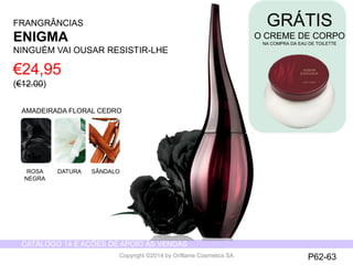 CATÁLOGO 14 E AÇÕES DE APOIO ÀS VENDAS 
Copyright ©2014 by Oriflame Cosmetics SA 
€24,95 
(€12.00) 
FRANGRÂNCIAS 
ENIGMA 
NINGUÉM VAI OUSAR RESISTIR-LHE 
AMADEIRADA FLORAL CEDRO 
ROSA 
NEGRA 
DATURA SÂNDALO 
P62-63 
GRÁTIS 
O CREME DE CORPO 
NA COMPRA DA EAU DE TOILETTE 
 