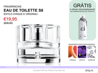 CATÁLOGO 14 E AÇÕES DE APOIO ÀS VENDAS 
Copyright ©2014 by Oriflame Cosmetics SA 
GRÁTIS 
O SPRAY DESODORIZANTE 
NA COMPRA DA EAU DE TOILETTE 
AMADEIRADA ESPECIARIAS MARINHA 
TORANJA VIOLETA ALMÍSCAR 
FRAGRÂNCIAS 
EAU DE TOILETTE S8 
ESTILO CHIQUE E ORIGINAL! 
€19,95 
(€29,00) 
P70-71 
 