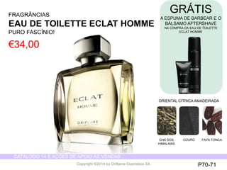 CATÁLOGO 14 E AÇÕES DE APOIO ÀS VENDAS 
Copyright ©2014 by Oriflame Cosmetics SA 
FRAGRÂNCIAS 
EAU DE TOILETTE ECLATHOMME 
PUROFASCÍNIO! 
€34,00 
ORIENTAL CÍTRICAAMADEIRADA 
CHÁDOS HIMALAIAS 
COURO 
FAVA TONCA 
P70-71 
GRÁTIS 
A ESPUMA DE BARBEARE O BÁLSAMOAFTERSHAVE 
NA COMPRADA EAU DE TOILETTE 
ECLATHOMME  