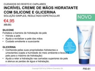 CATÁLOGO 14 E AÇÕES DE APOIO ÀS VENDAS 
Copyright ©2014 by Oriflame Cosmetics SA 
CUIDADOS DO ROSTO E CAPILARES 
INCRÍVEL CREME DE MÃOS HIDRATANTE 
COM SILICONE E GLICERINA 
SOLUÇÃO SIMPLES, RESULTADO ESPETACULAR 
€4,95 
(€9,00) 
NOVO 
TEXTURA 
RICA E 
CREMOSA 
que suaviza as mãos 
secas 
com uma hidratação e 
nutrição intensivas. 
P80-81 
SILICONE 
Fortalece a barreira de hidratação da pele 
• Hidrata a pele 
• Ajuda a revitalizer a pele das mãos 
• Cuidado emoliente e suavizante 
GLICERINA 
• Conhecida pelas suas propriedades hidratantes e 
umectantes (capta a humidade do meio ambiente e leva-a à 
pele para o máximo de hidratação) 
• Ajuda a reter a hidratação nas camadas superiores da pele 
e atenua as perdas de água e hidratação. 
 