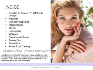 CATÁLOGO 14 E AÇÕES DE APOIO ÀS VENDAS 
Copyright ©2014 by Oriflame Cosmetics SA 
ÍNDICE 
•Escolhade BelezaNº1 (Motor de Vendas) 
•Natureza 
•CuidadosCapilares 
•Maquilhagem 
•Jovem 
•Fragrâncias 
•Wellness 
•Cuidadosdo Rosto 
•Promoções 
•Acessórios 
•AçõesExtra Catálogo  